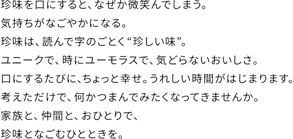 珍味を口にすると、なぜか微笑んでしまう。気持ちがなごやかになる。珍味は、読んで字のごとく”珍しい味”。ユニークで、時にユーモラスで、気どらないおいしさ。口にするたびに、ちょっと幸せ。うれしい時間がはじまります。考えるだけで、何かつまんでみたくなってきませんか。家族と、仲間と、おひとりで、珍味となごむひとときを。